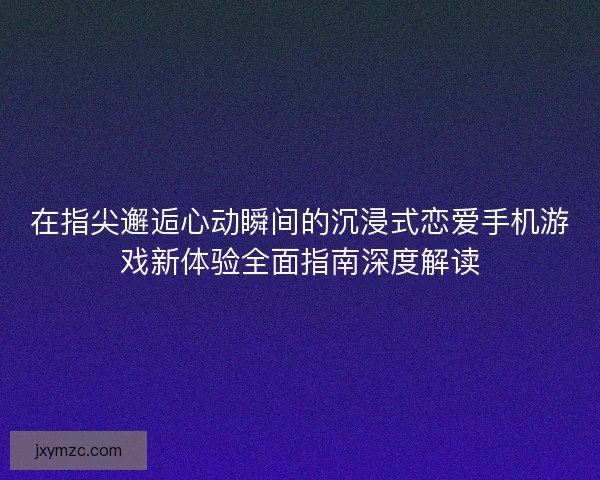 在指尖邂逅心动瞬间的沉浸式恋爱手机游戏新体验全面指南深度解读