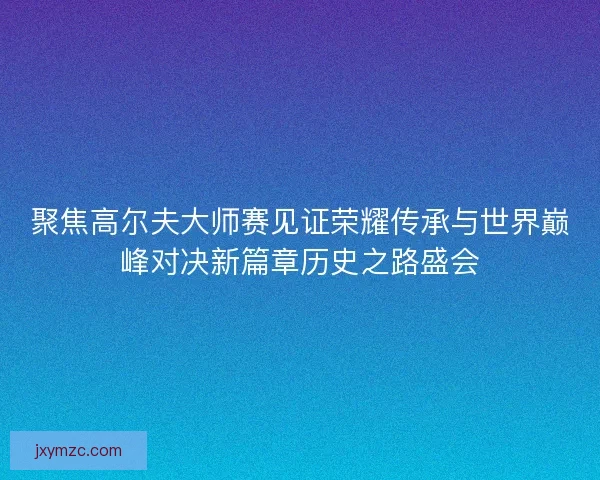 聚焦高尔夫大师赛见证荣耀传承与世界巅峰对决新篇章历史之路盛会