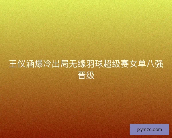 王仪涵爆冷出局无缘羽球超级赛女单八强晋级