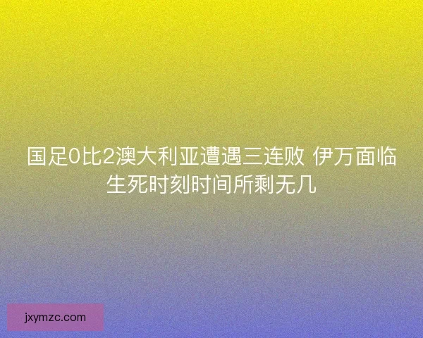 国足0比2澳大利亚遭遇三连败 伊万面临生死时刻时间所剩无几