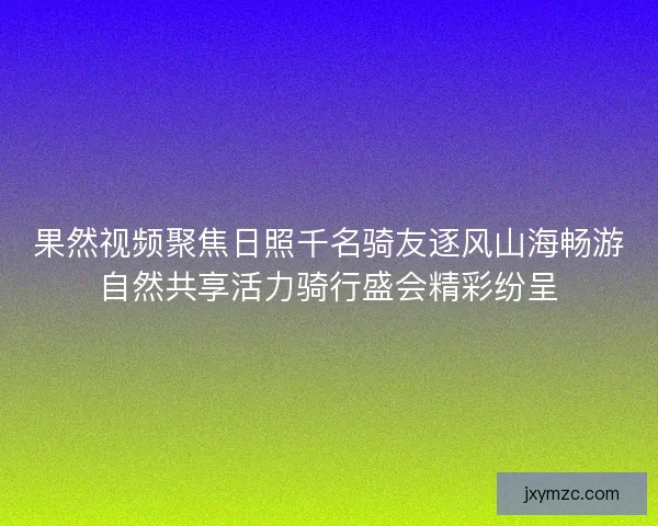 果然视频聚焦日照千名骑友逐风山海畅游自然共享活力骑行盛会精彩纷呈