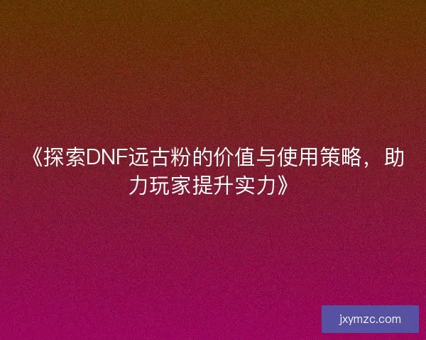 《探索DNF远古粉的价值与使用策略，助力玩家提升实力》