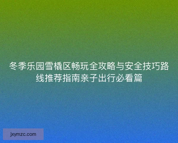 冬季乐园雪橇区畅玩全攻略与安全技巧路线推荐指南亲子出行必看篇